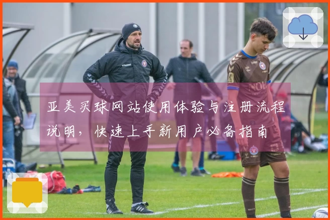 亚美买球网站使用体验与注册流程说明，快速上手新用户必备指南