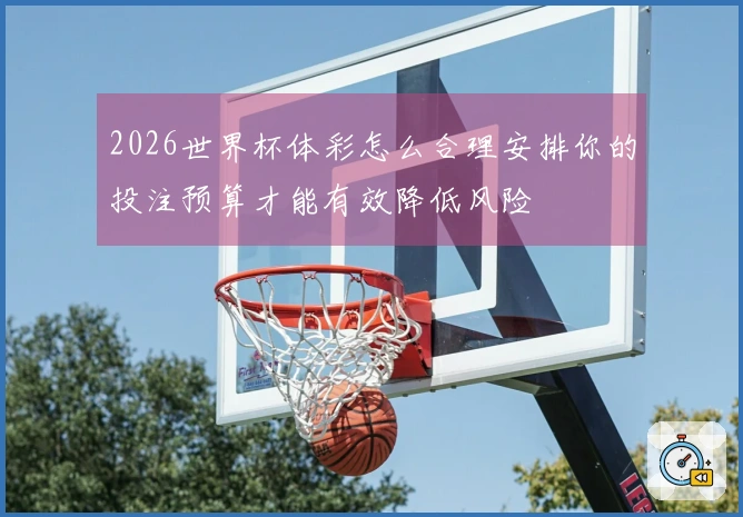 2026世界杯体彩怎么合理安排你的投注预算才能有效降低风险
